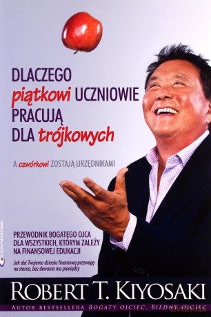 Dlaczego Piątkowi Uczniowie Pracują Dla Trójkowych A Czwórkowi Zostają Urzędnikami - Robert T. Kiyosaki [KSIĄŻKA]