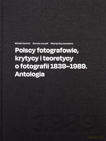 Polscy fotografowie, krytycy i teoretycy o fotografii 1839-1989. Antologia - Witold Kanicki, Dorota Łuczak [KSIĄŻKA]