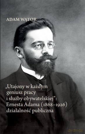 Utajony w każdym geniusz pracy i służby obywatelskiej: Ernesta Adama (1868-1926) działalność publi - Adam Wątor [KSIĄŻKA]