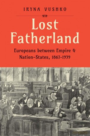 Lost Fatherland: Europeans between Empire and Nation-States, 1867-1939 - Iryna Vushko [KSIĄŻKA]