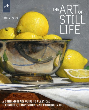 The Art of Still Life: A Contemporary Guide to Classical Techniques, Composition, Drawing, and Painting in Oil: A Contemporary Guide to Classical Techniques, Composition, and Painting in Oil - Todd M. Casey [KSIĄŻKA]
