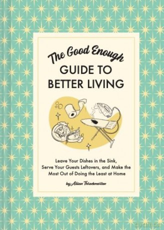 The Good Enough Guide to Better Living: Leave Your Dishes in the Sink, Serve Your Guests Leftovers, and Make the Most Out of Doing the Least at Home - Alison Throckmorton [KSIĄŻKA]