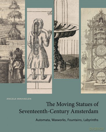 The Moving Statues of Seventeenth-Century Amsterdam: Automata, Waxworks, Fountains, Labyrinths [KSIĄŻKA]