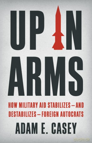 Up in Arms: How Military Aid Stabilizes-and Destabilizes-Foreign Autocrats - Adam E. Casey [KSIĄŻKA]