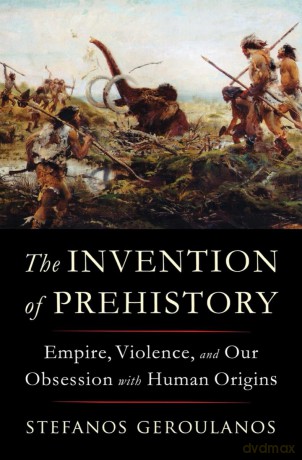 The Invention of Prehistory: Empire, Violence, and Our Obsession with Human Origins - Stefanos Geroulanos [KSIĄŻKA]