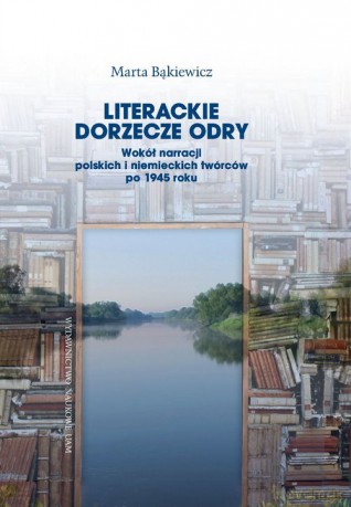Literackie dorzecze Odry. Wokół narracji polskich i niemieckich twórców po 1945 roku - Marta Bąkiewicz [KSIĄŻKA]