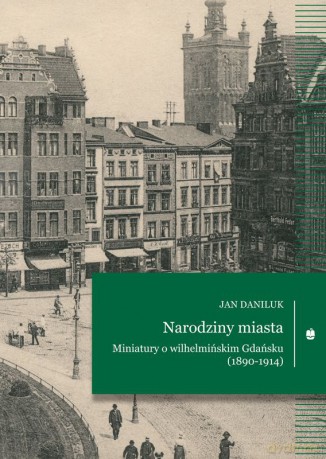 Narodziny miasta. Miniatury o wilhelmińskim Gdańsku (1890-1914) - Jan Daniluk [KSIĄŻKA]
