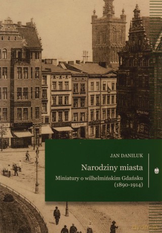 Narodziny miasta. Miniatury o wilhelmińskim Gdańsku (1890-1914) - Jan Daniluk [KSIĄŻKA]
