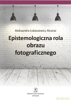 Epistemologiczna Rola Obrazu Fotograficznego - Aleksandra Łukaszewicz-Alcaraz [KSIĄŻKA]