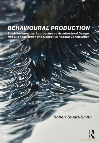 Behavioural Production: Semi-Autonomous Approaches to Architectural Design, Robotic Fabrication and Collective Robotic Construction - Robert Stuart-Smith [KSIĄŻKA]