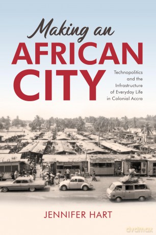 Making an African City: Technopolitics and the Infrastructure of Everyday Life in Colonial Accra - Jennifer Hart [KSIĄŻKA]
