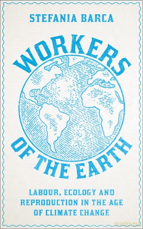 Workers of the Earth: Labour, Ecology and Reproduction in the Age of Climate Change - Stefania Barca [KSIĄŻKA]