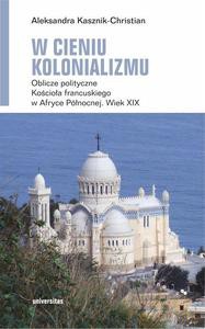 W cieniu kolonializmu. Oblicze polityczne Kościoła francuskiego w Afryce Północnej. Wiek XIX - Aleksandra Kasznik-Christian [KSIĄŻKA]