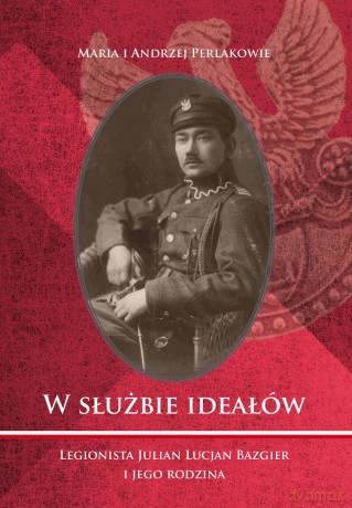 W służbie ideałów. Legionista Julian Lucjan Bazgier i jego rodzina - Maria Perlak, Andrzej Perlak [KSIĄŻKA]