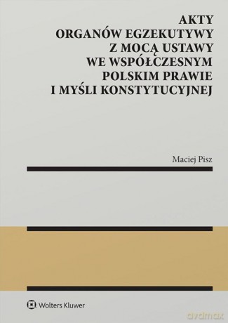 Akty organów egzekutywy z mocą ustawy we współczesnym polskim prawie i myśli konstytucyjnej - Maciej Pisz [KSIĄŻKA]