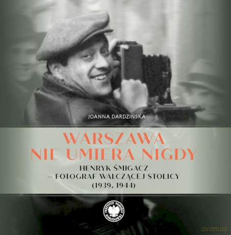 Warszawa nie umiera nigdy Henryk Śmigacz - fotograf walczącej stolicy (1939, 1944) - Joanna Dardzińska [KSIĄŻKA]