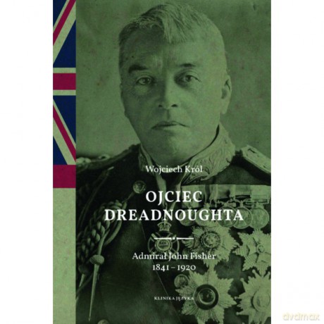 Ojciec Dreadnoughta. Admirał John Fisher 1841-1920 - Wojciech Król [KSIĄŻKA]