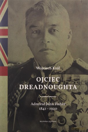 Ojciec Dreadnoughta. Admirał John Fisher 1841-1920 - Wojciech Król [KSIĄŻKA]