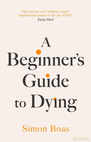 A Beginner's Guide to Dying: The Sunday Times Bestseller, 'Has anyone ever written a more inspirational paean to the joy of life' Daily Mail - Simon Boas [KSIĄŻKA]