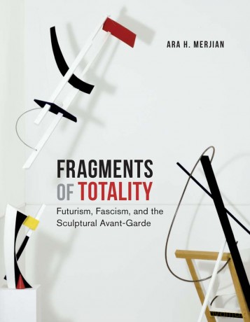 Fragments of Totality: Futurism, Fascism, and the Sculptural Avant-Garde - Ara H. Merjian [KSIĄŻKA]