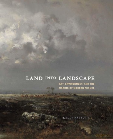 Land into Landscape: Art, Environment, and the Making of Modern France - Kelly Presutti [KSIĄŻKA]