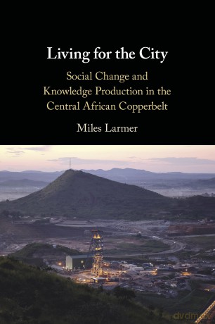 Living for the City: Social Change and Knowledge Production in the Central African Copperbelt - Miles Larmer [KSIĄŻKA]