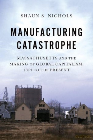 Manufacturing Catastrophe: Massachusetts and the Making of Global Capitalism, 1813 to the Present - Shaun S. Nichols [KSIĄŻKA]
