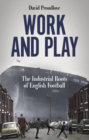 Work and Play: The Industrial Roots of English Football - David Proudlove [KSIĄŻKA]