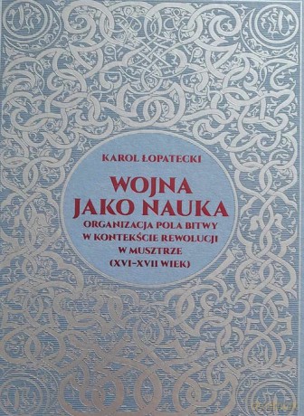 Wojna jako nauka. Organizacja pola bitwy w kontekście rewolucji w musztrze (XVI - XVII wiek) - Karol Łopatecki [KSIĄŻKA]