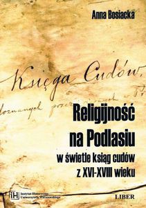Religijność na Podlasiu w świetle ksiąg cudów z XVI-XVIII wieku - Bosiacka Anna [KSIĄŻKA]
