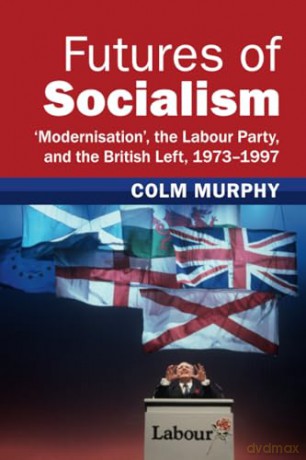 Futures of Socialism: 'Modernisation', the Labour Party, and the British Left, 1973-1997 (Modern British Histories) - Colm Murphy [KSIĄŻKA]