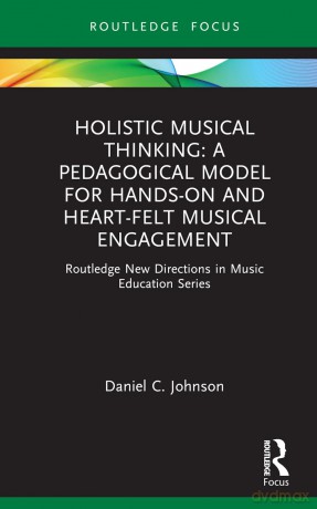 Holistic Musical Thinking: A Pedagogical Model for Hands-On and Heart-Felt Musical Engagement: Routledge New Directions in Music Education Series - Daniel C. Johnson [KSIĄŻKA]