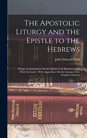 The Apostolic Liturgy and the Epistle to the Hebrews: Being a Commentary On the Epistle in Its Relation to the Holy Eucharist: With Appendices On the Liturgy of the Primitive Church - John Edward Field [KSIĄŻKA]