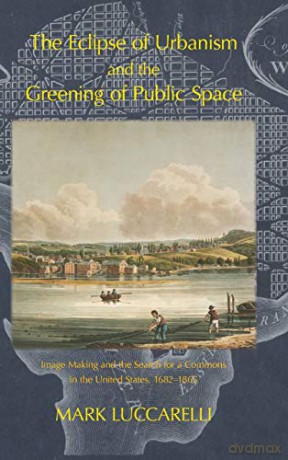 The Eclipse of Urbanism and the Greening of Public Space: Image Making and the Search for a Commons in the United States 1682-1865 - Mark Luccarelli [KSIĄŻKA]