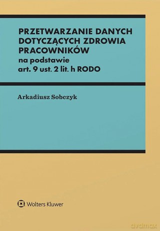 Przetwarzanie danych dotyczących zdrowia pracowników na podstawie art. 9 ust. 2 lit. h RODO - Arkadiusz Sobczyk [KSIĄŻKA]