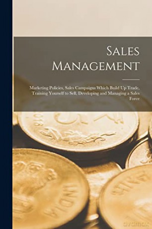 Sales Management: Marketing Policies, Sales Campaigns Which Build Up Trade, Training Yourself to Sell, Developing and Managing a Sales Force [KSIĄŻKA]