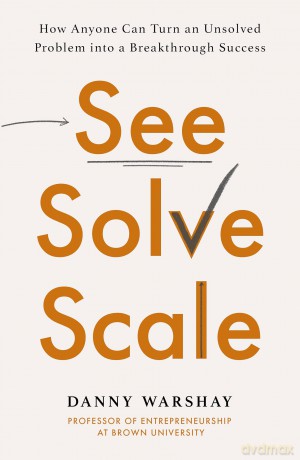 See, Solve, Scale: How Anyone Can Turn an Unsolved Problem into a Breakthrough Success [KSIĄŻKA]