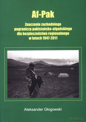 Af-Pak. Znaczenie zachodniego pogranicza pakistańsko-afgańskiego dla bezpieczeństwa regionalnego w latach 1947-2011 - Aleksander Głogowski [KSIĄŻKA]
