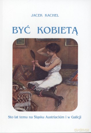Być kobietą. Sto lat temu na Śląsku Austriackim i w Galicji - Jacek Kachel [KSIĄŻKA]