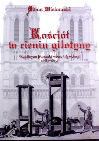 Kościół w cieniu gilotyny. Katolicyzm francuski wobec Rewolucji (1789 - 1815) - Adam Wielomski [KSIĄŻKA]