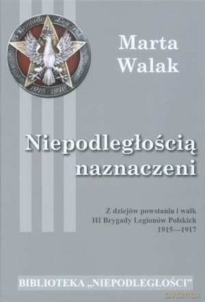 Niepodległością naznaczeni. Z dziejów powstania i walk III Brygady Legionów Polskich 1915-1917 - Marta Walak [KSIĄŻKA]