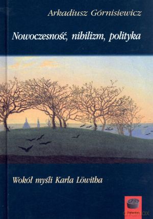 Nowoczesność, nihilizm, polityka. Wokół myśli Karla Lowitha - Arkadiusz Górnisiewicz [KSIĄŻKA]