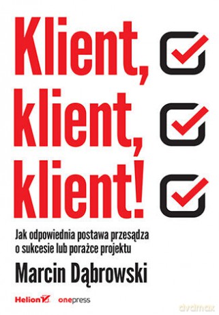 Klient, klient, klient! Jak odpowiednia postawa przesądza o sukcesie lub porażce projektu - Marcin Dąbrowski [KSIĄŻKA]