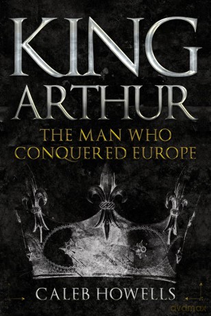 King Arthur: The Man Who Conquered Europe - Caleb Howells [KSIĄŻKA]