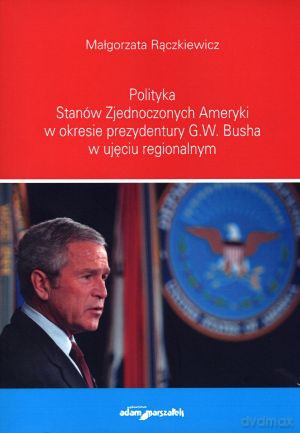 Polityka Stanów Zjednoczonych Ameryki w okresie prezydentury G.W. Busha w ujęciu regionalnym - Małgorzata Rączkiewicz [KSIĄŻKA]