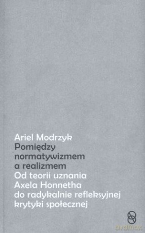 Pomiędzy normatywizmem a realizmem. Od teorii uznania Axela Honnetha do radykalnie refleksyjnej krytyki społecznej - Ariel Modrzyk [KSIĄŻKA]