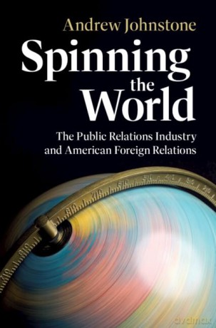 Spinning the World: The Public Relations Industry and American Foreign Relations (Cambridge Studies in US Foreign Relations) - Andrew Johnstone [KSIĄŻKA]