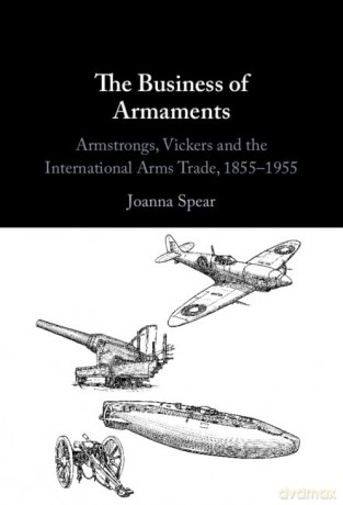 The Business of Armaments: Armstrongs, Vickers and the International Arms Trade, 1855-1955 - Joanna Spear [KSIĄŻKA]