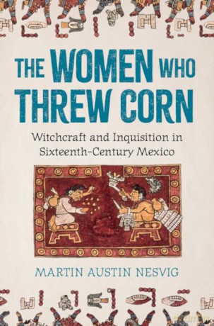 The Women Who Threw Corn: Witchcraft and Inquisition in Sixteenth-Century Mexico - Martin Austin Nesvig [KSIĄŻKA]