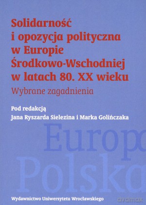 Solidarność i opozycja polityczna w Europie Środkowo-Wschodniej w latach 80. XX wieku. Wybrane zagadnienia - Jan Ryszard Sielezin (red.), Marek Golińczak (red.) [KSIĄŻKA]